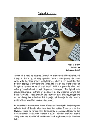 Digipak Analysis 
Artist: The xx 
Album: xx 
Released: 2009 
The xx are a band perhaps best known for their monochrome theme and 
X logo. xx has a digipak very typical of them: it’s completely black and 
white with their logo shown multiple times, which is very simplistic. The 
booklet displays the lyrics to the songs. The lack of any bright colour or 
images is representative of their music, which is generally slow and 
calming (usually described as indie pop or dream pop). The digipak feels 
almost anonymous, as there are no images or any reference to who the 
band really are. The xx typically are shown in black clothing, suggestive 
of them being like a shadow. This is projected through the album – it’s 
quite whispery and has a dream-like sound. 
xx also shows the audience a hint of their influences; the simple digipak 
reflects that of bands who they take inspiration from such as Joy 
Division. xx can be compared in its simplicity to Unknown Pleasures, the 
debut album of Joy Division released in 1979. The black and white theme 
along with the absence of illustrations and brightness show the clear 
links. 
 