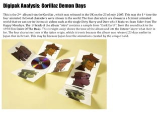 Digipak Analysis: Gorillaz Demon Days 
This is the 2nd album from the Gorillaz , which was released in the UK on the 23 of may 2005. This was the 1st time the 
four animated fictional characters were shown to the world. The four characters are shown in a fictional animated 
world that we can see in the music videos such as the single Dirty Harry and Dare which features Sean Rider from The 
Happy Mondays. The 1st track of the album “intro” contains a sample from "Dark Earth", from the soundtrack to the 
1978 film Dawn Of The Dead. This straight away shows the tone of the album and lets the listener know what their in 
for. The four characters look of the Asian origin, which is ironic because the album was released 23 days earlier in 
Japan that in Britain. This may be because Japan love the animations created by the unique band. 
