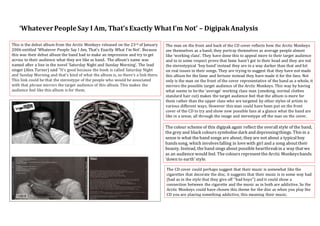 ‘Whatever People Say I Am, That’s Exactly What I’m Not’ – Digipak Analysis 
The man on the front and back of the CD cover reflects how the Arctic Monkeys 
see themselves as a band; they portray themselves as average people almost 
like ‘working class’. They have done this to appeal more to their target audience 
and to in some respect prove that fame hasn’t got to their head and they are not 
the stereotypical ‘boy band’ instead they are in a way darker than that and hit 
on real issues in their songs. They are trying to suggest that they have not made 
this album for the fame and fortune instead they have made it for the fans. Not 
only is the man on the front of the cover representative of the band as a whole, it 
mirrors the possible target audience of the Arctic Monkeys. This way by having 
what seems to be the ‘average’ working class man (smoking, normal clothes 
standard hair cut) makes the target audience feel that the album is more for 
them rather than the upper class who are targeted by other styles of artists in 
various different ways. However this man could have been put on the front 
cover of the CD to try and show new possible fans at a glance what the band are 
like in a sense, all through the image and stereotype off the man on the cover. 
The colour scheme of this digipak again reflect the overall style of the band, 
the grey and black colours symbolise dark and depressing things. This in a 
sense is what the band songs are about; they are not about a typical boy 
bands song, which involves falling in love with girl and a song about their 
beauty. Instead, the band sings about possible heartbreak in a way that we 
as an audience would feel. The colours represent the Arctic Monkeys bands 
‘down to earth’ style. 
This is the debut album from the Arctic Monkeys released on the 23rd of January 
2006 entitled ‘Whatever People Say I Am, That’s Exactly What I’m Not’. Because 
this was their debut album the band had to make an impression and try to get 
across to their audience what they are like as band. The album’s name was 
named after a line in the novel ‘Saturday Night and Sunday Morning’. The lead 
singer (Alex Turner) said "It’s good because the book is called Saturday Night 
and Sunday Morning and that's kind of what the album is, so there's a link there. 
This link could be that the stereotype of the people who would be associated 
with that phrase mirrors the target audience of this album. This makes the 
audience feel like this album is for them. 
The CD cover could perhaps suggest that their music is somewhat like the 
cigarettes that decorate the disc, it suggests that their music is in some way bad 
(bad as in the style that they give off ‘’bad boys’’) and it could show a 
connection between the cigarette and the music as in both are addictive. So the 
Arctic Monkeys could have chosen this theme for the disc as when you play the 
CD you are playing something addictive, this meaning their music. 
