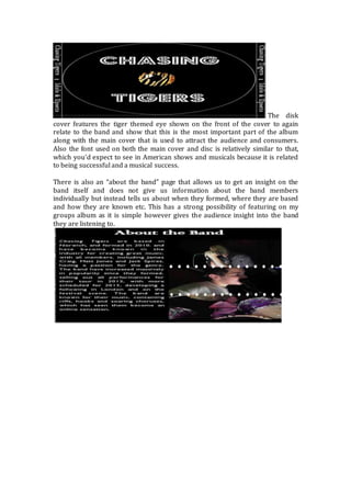 The disk 
cover features the tiger themed eye shown on the front of the cover to again 
relate to the band and show that this is the most important part of the album 
along with the main cover that is used to attract the audience and consumers. 
Also the font used on both the main cover and disc is relatively similar to that, 
which you’d expect to see in American shows and musicals because it is related 
to being successful and a musical success. 
There is also an “about the band” page that allows us to get an insight on the 
band itself and does not give us information about the band members 
individually but instead tells us about when they formed, where they are based 
and how they are known etc. This has a strong possibility of featuring on my 
groups album as it is simple however gives the audience insight into the band 
they are listening to. 
