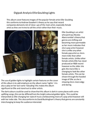 Digipak Analysis Ellie Goulding Lights 
This album cover features images of the popular female artist Ellie Goulding 
this conforms to Andrew Goodwin’s theory as he says that record 
companies demand a lot of close- ups of the main artist, especially female 
artist as they are trying to sell the artist rather than their music. 
Ellie Goulding is an artist 
who portrays Nicolas 
Abercrombie’s theory that 
genres are shifting and 
becoming more permeable 
as her music indicates that 
she is pop artist however 
she is unlike any other 
female pop artist as she is 
more indie than other 
female artists. Unlike other 
female artists Ellie has never 
produced an R&B record 
however as the older she 
gets the more Ellie is 
changing to look like other 
female artists. This can be 
shown through the hooded 
image of Ellie as she is 
showing she is more edgy 
and daring. 
The use of golden lights to highlight certain features on the cover 
of this album is to add emphasis on the album name ‘Lights’. It is 
also a play on her last name ‘Glouding’ this makes the album 
significant to Ellie and stand out to other artists. 
The dark colours could be used to show that this album is dark in some places with some 
uplifting songs; this can be differed from the bright coloured golden lights. This could be 
interpreted as Ellie changing her style of music and becoming more of a pop artist however still 
with her indie side. This also conforms to David Buckingham’s theory that genres are constantly 
interchanging to keep the audience interested 
