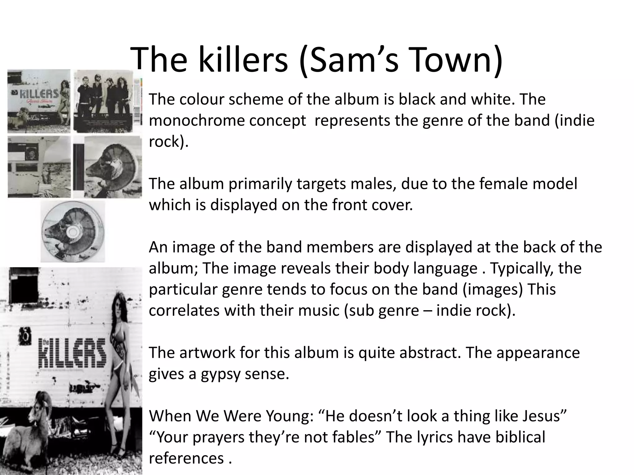 The killers (Sam’s Town) 
The colour scheme of the album is black and white. The 
monochrome concept represents the genre of the band (indie 
rock). 
The album primarily targets males, due to the female model 
which is displayed on the front cover. 
An image of the band members are displayed at the back of the 
album; The image reveals their body language . Typically, the 
particular genre tends to focus on the band (images) This 
correlates with their music (sub genre – indie rock). 
The artwork for this album is quite abstract. The appearance 
gives a gypsy sense. 
When We Were Young: “He doesn’t look a thing like Jesus” 
“Your prayers they’re not fables” The lyrics have biblical 
references . 
 