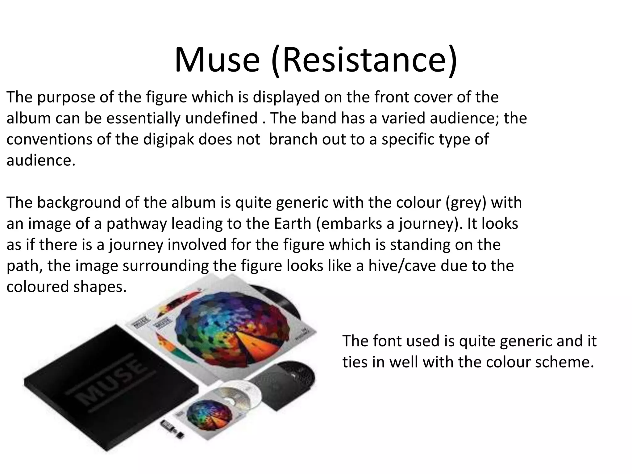 Muse (Resistance) 
The purpose of the figure which is displayed on the front cover of the 
album can be essentially undefined . The band has a varied audience; the 
conventions of the digipak does not branch out to a specific type of 
audience. 
The background of the album is quite generic with the colour (grey) with 
an image of a pathway leading to the Earth (embarks a journey). It looks 
as if there is a journey involved for the figure which is standing on the 
path, the image surrounding the figure looks like a hive/cave due to the 
coloured shapes. 
The font used is quite generic and it 
ties in well with the colour scheme. 
 