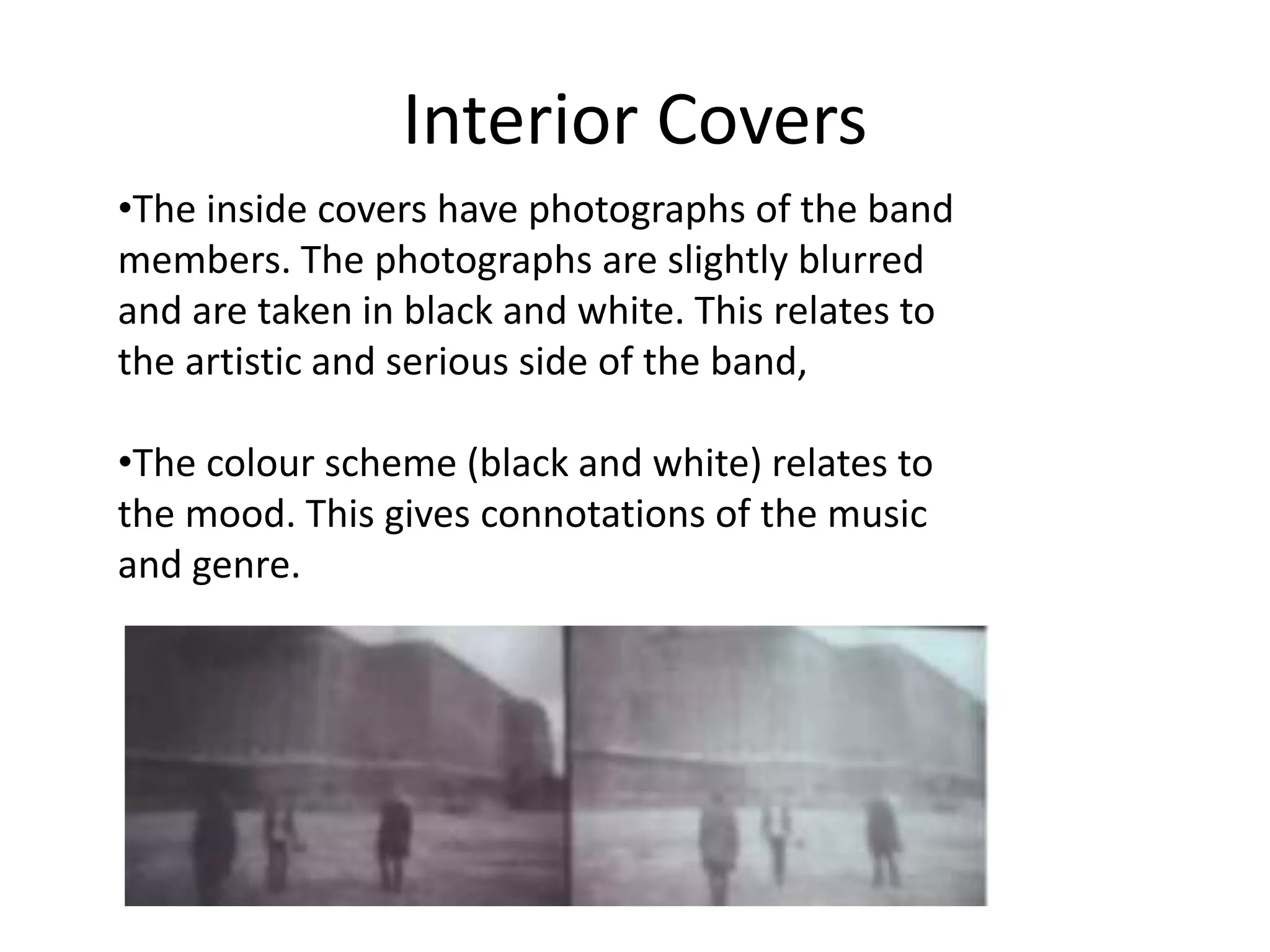 Interior Covers 
•The inside covers have photographs of the band 
members. The photographs are slightly blurred 
and are taken in black and white. This relates to 
the artistic and serious side of the band, 
•The colour scheme (black and white) relates to 
the mood. This gives connotations of the music 
and genre. 
 