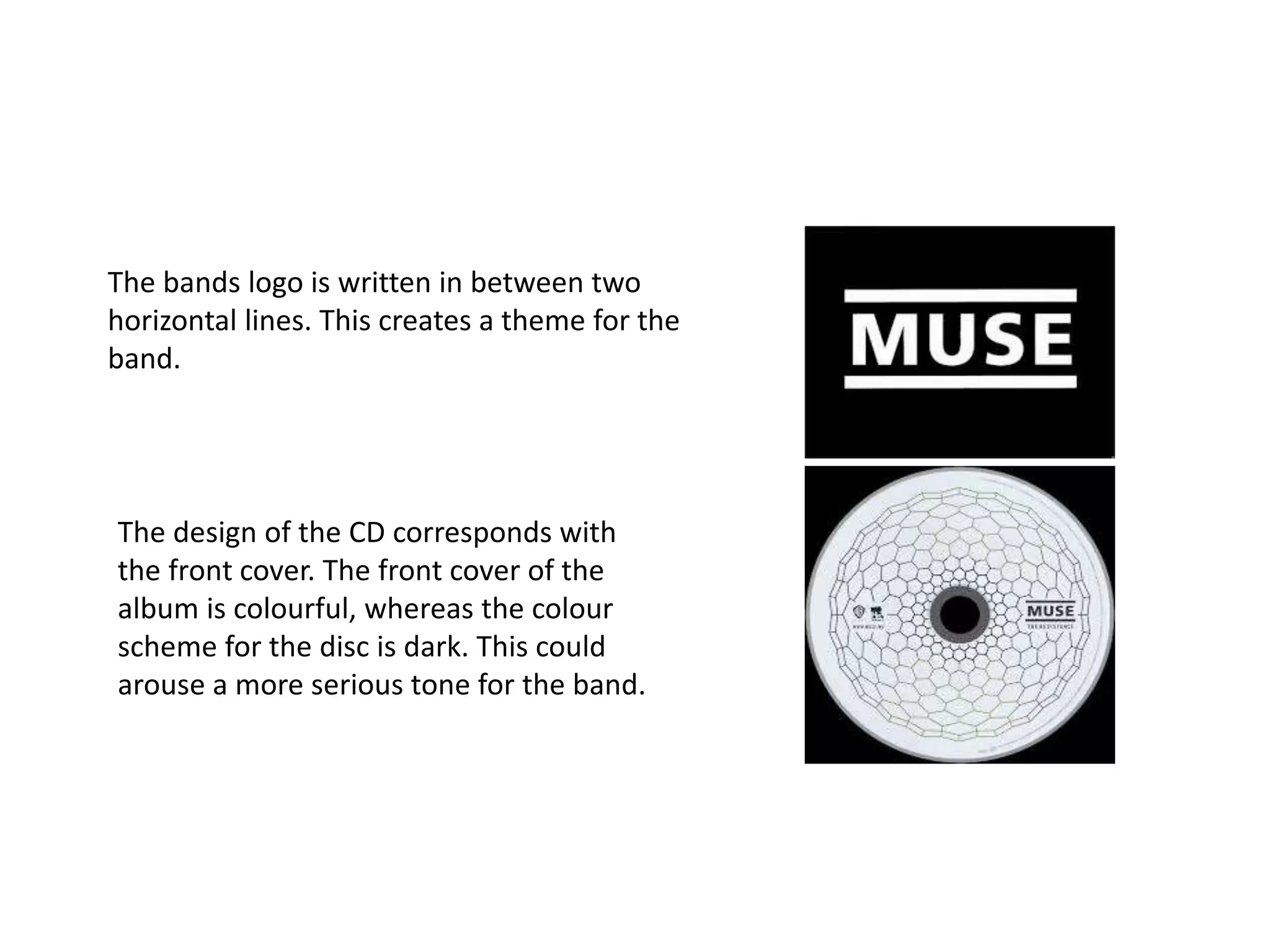 The bands logo is written in between two 
horizontal lines. This creates a theme for the 
band. 
The design of the CD corresponds with 
the front cover. The front cover of the 
album is colourful, whereas the colour 
scheme for the disc is dark. This could 
arouse a more serious tone for the band. 
 