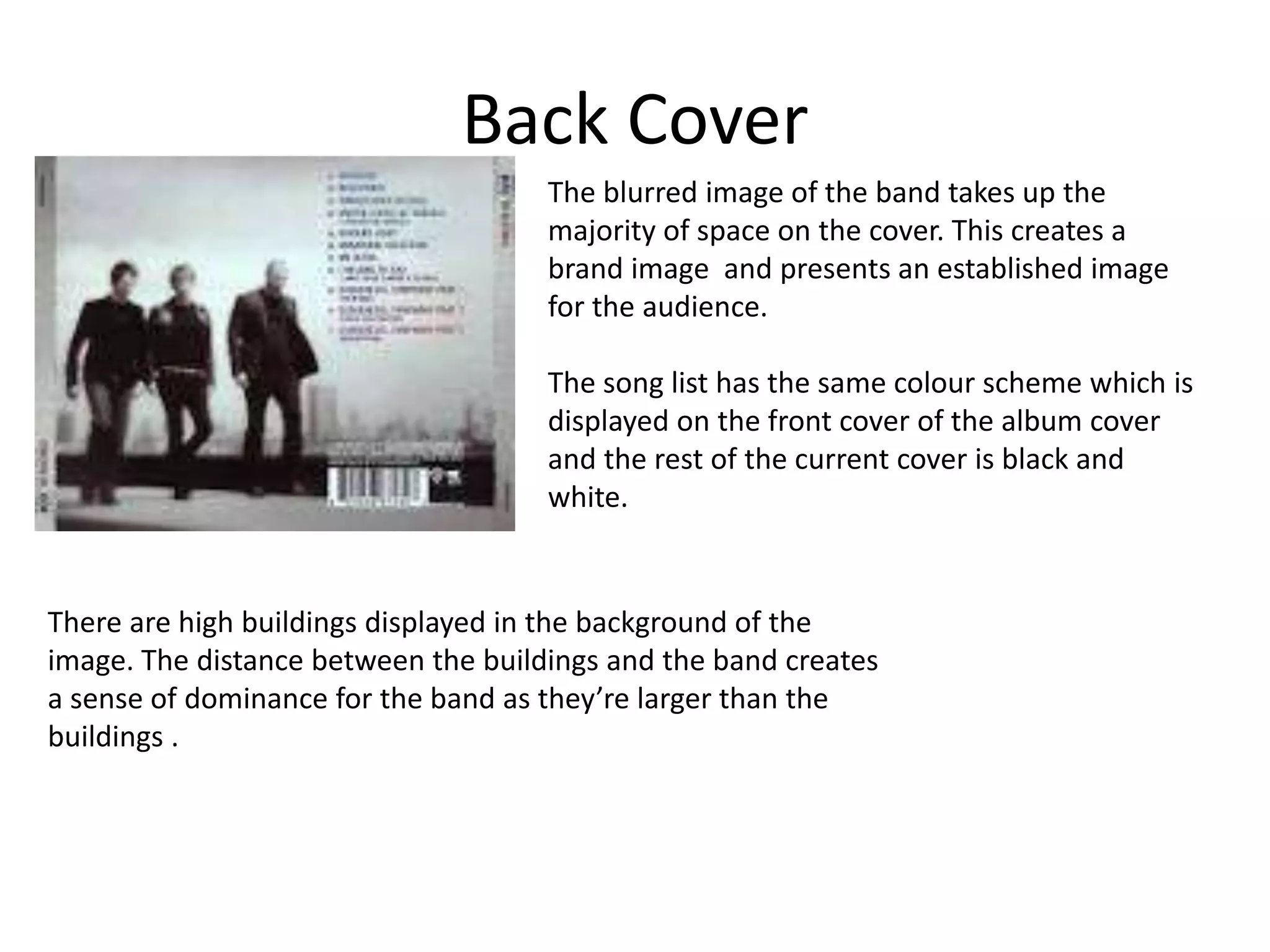 Back Cover 
The blurred image of the band takes up the 
majority of space on the cover. This creates a 
brand image and presents an established image 
for the audience. 
The song list has the same colour scheme which is 
displayed on the front cover of the album cover 
and the rest of the current cover is black and 
white. 
There are high buildings displayed in the background of the 
image. The distance between the buildings and the band creates 
a sense of dominance for the band as they’re larger than the 
buildings . 
