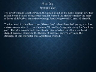 Green Day
American Idiot
The artist’s image is not shown in the album at all and is full of concept art. The
reason behind this is because the vocalist wanted the album to follow the story
of Jesus of Suburbia, an anti-hero image Armstrong (vocalist) created himself.
The font used in the album cover “Green Day” is best described grungy and has
a street connotation to it, as the name “Green Day” suggests (slang for “smoking
pot”). The album cover and conceptual art included on the album is a heart-
shaped grenade, exploring the themes of violence, rage vs love, and the
struggles of this character that Armstrong created.
 