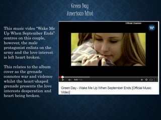 Green Day
American Idiot
This music video “Wake Me
Up When September Ends”
centres on this couple,
however, the male
protagonist enlists on the
army and the love interest
is left heart broken.
This relates to the album
cover as the grenade
connotes war and violence
whilst the heart-shaped
grenade presents the love
interests desperation and
heart being broken.
 
