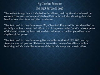 My Chemical Romance
The Black Parade is Dead
The artist’s image is not included in the album, making the album based on
concept. However, an image of the band’s fans is included showing that the
band values their fans and their audience.
The font used in the album cover “My Chemical Romance” is best described as
scribbly and has a scratched effect to it. It represents the “emo” and rock genre
of the band connoting frustration which adheres to the fast paced beat and
rhythm of the genre.
The font used in the album song list is similar to that of 19th-20th century
America wanted posters. This connotes to the theme of rebellion and law
breaking, which is similar to some of the band’s songs and music video.
 