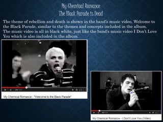 My Chemical Romance
The Black Parade is Dead
The theme of rebellion and death is shown in the band’s music video, Welcome to
the Black Parade, similar to the themes and concepts included in the album.
The music video is all in black white, just like the band’s music video I Don’t Love
You which is also included in the album.
 