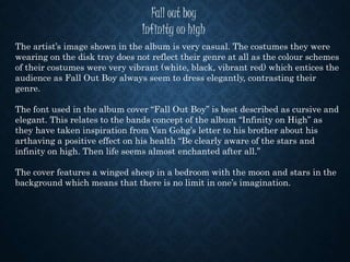 Fall out boy
Infinity on high
The artist’s image shown in the album is very casual. The costumes they were
wearing on the disk tray does not reflect their genre at all as the colour schemes
of their costumes were very vibrant (white, black, vibrant red) which entices the
audience as Fall Out Boy always seem to dress elegantly, contrasting their
genre.
The font used in the album cover “Fall Out Boy” is best described as cursive and
elegant. This relates to the bands concept of the album “Infinity on High” as
they have taken inspiration from Van Gohg’s letter to his brother about his
arthaving a positive effect on his health “Be clearly aware of the stars and
infinity on high. Then life seems almost enchanted after all.”
The cover features a winged sheep in a bedroom with the moon and stars in the
background which means that there is no limit in one’s imagination.
 