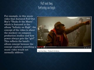 Fall out boy
Infinity on high
For example, in this music
video that featured Fall Out
Boy’s “Thnks fr the Mmrs”
which is featured in the
album “Infinity on High”, the
concept of the video is about
the mockery on company
production studios and how
power always gets the “girl”.
This reflects the band’s
album concept because the
concept explores something a
music video would not
normally address.
 