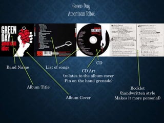 Green Day
American Idiot
List of songsBand Name
Album Title
Album Cover
CD Art
(relates to the album cover
Pin on the hand grenade)
CD
Booklet
(handwritten style
Makes it more personal)
 