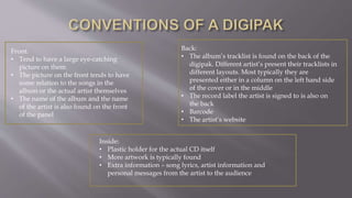 Front:
• Tend to have a large eye-catching
picture on them
• The picture on the front tends to have
some relation to the songs in the
album or the actual artist themselves
• The name of the album and the name
of the artist is also found on the front
of the panel
Back:
• The album’s tracklist is found on the back of the
digipak. Different artist’s present their tracklists in
different layouts. Most typically they are
presented either in a column on the left hand side
of the cover or in the middle
• The record label the artist is signed to is also on
the back
• Barcode
• The artist’s website
Inside:
• Plastic holder for the actual CD itself
• More artwork is typically found
• Extra information – song lyrics, artist information and
personal messages from the artist to the audience
 