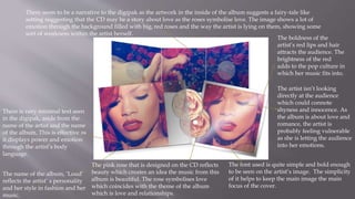The name of the album, ‘Loud’
reflects the artist’ s personality
and her style in fashion and her
music.
The font used is quite simple and bold enough
to be seen on the artist’s image. The simplicity
of it helps to keep the main image the main
focus of the cover.
The artist isn’t looking
directly at the audience
which could connote
shyness and innocence. As
the album is about love and
romance, the artist is
probably feeling vulnerable
as she is letting the audience
into her emotions.
There seem to be a narrative to the digipak as the artwork in the inside of the album suggests a fairy-tale like
setting suggesting that the CD may be a story about love as the roses symbolise love. The image shows a lot of
emotion through the background filled with big, red roses and the way the artist is lying on them, showing some
sort of weakness within the artist herself.
The boldness of the
artist’s red lips and hair
attracts the audience. The
brightness of the red
adds to the pop culture in
which her music fits into.
The pink rose that is designed on the CD reflects
beauty which creates an idea the music from this
album is beautiful. The rose symbolises love
which coincides with the theme of the album
which is love and relationships.
There is very minimal text seen
in the digipak, aside from the
name of the artist and the name
of the album. This is effective as
it displays power and emotion
through the artist’s body
language.
 
