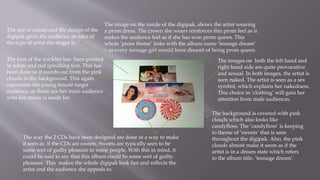 The use of colour and the design of the
digipak gives the audience an idea of
the type of artist the singer is.
The way the 2 CDs have been designed are done in a way to make
it seen as if the CDs are sweets. Sweets are typically seen to be
some sort of guilty pleasure to some people. With this in mind, it
could be said to say that this album could be some sort of guilty
pleasure. This makes the whole digipak look fun and reflects the
artist and the audience she appeals to.
The image on the inside of the digipak, shows the artist wearing
a prom dress. The crown she wears reinforces this prom feel as it
makes the audience feel as if she has won prom queen. This
whole ‘prom theme’ links with the album name ‘teenage dream’
– as every teenage girl would have dreamt of being prom queen.
The images on both the left hand and
right hand side are quite provocative
and sexual. In both images, the artist is
seen naked. The artist is seen as a sex
symbol, which explains her nakedness.
This choice in ‘clothing’ will gain her
attention from male audiences.
The font of the tracklist has been printed
in white and red spiralling text. This has
been done so it stands out from the pink
clouds in the background. This again
represents the young female target
audience, as those are her main audience
who her music is made for.
The background is covered with pink
clouds which also looks like
candyfloss. The ‘candyfloss’ is keeping
to theme of ‘sweets’ that is seen
throughout the digipak. Also, the pink
clouds almost make it seem as if the
artist is in a dream state which refers
to the album title, ‘teenage dream’.
 