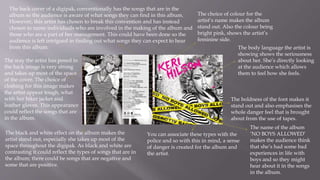 The way the artist has posed in
the back image is very strong
and takes up most of the space
of the cover. The choice of
clothing for this image makes
the artist appear tough, what
with her biker jacket and
leather gloves. This appearance
could reflect the songs that are
in the album.
The black and white effect on the album makes the
artist stand out, especially she takes up most of the
space throughout the digipak. As black and white are
contrasting it could reflect the types of songs that are in
the album; there could be songs that are negative and
some that are positive.
The back cover of a digipak, conventionally has the songs that are in the
album so the audience is aware of what songs they can find in this album.
However, this artist has chosen to break this convention and has instead
chosen to name individuals who are involved in the making of the album and
those who are a part of her management. This could have been done so the
audience is left intrigued in finding out what songs they can expect to hear
from this album.
The choice of colour for the
artist’s name makes the album
stand out. Also the colour being
bright pink, shows the artist’s
feminine side.
You can associate these types with the
police and so with this in mind, a sense
of danger is created for the album and
the artist.
The boldness of the font makes it
stand out and also emphasises the
whole danger feel that is brought
about from the use of tapes.
The body language the artist is
showing shows the seriousness
about her. She’s directly looking
at the audience which allows
them to feel how she feels.
The name of the album
‘NO BOYS ALLOWED’
makes the audience think
that she’s had some bad
experiences in life with
boys and so they might
hear about it in the songs
in the album.
 