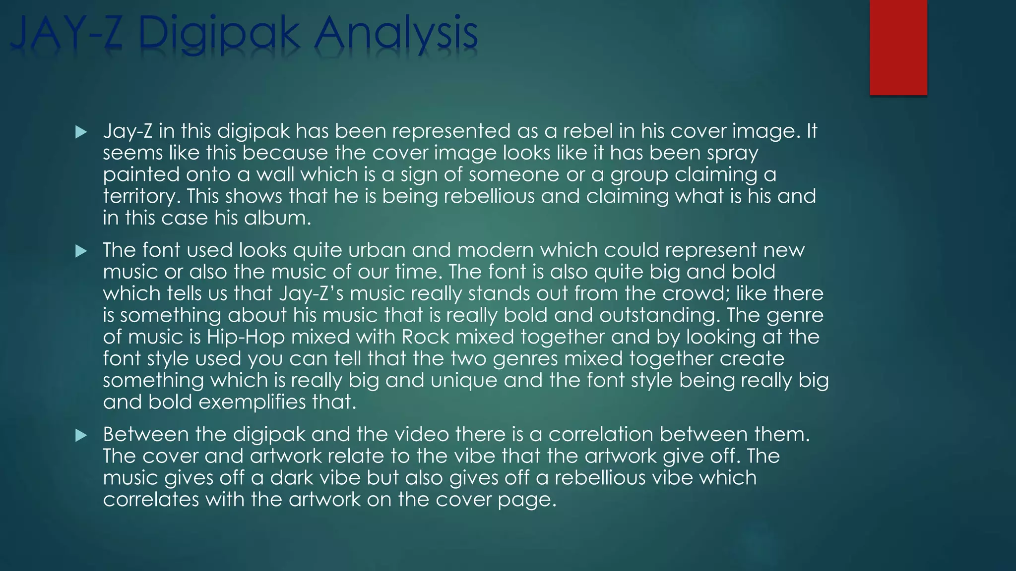 JAY-Z Digipak Analysis
 Jay-Z in this digipak has been represented as a rebel in his cover image. It
seems like this because the cover image looks like it has been spray
painted onto a wall which is a sign of someone or a group claiming a
territory. This shows that he is being rebellious and claiming what is his and
in this case his album.
 The font used looks quite urban and modern which could represent new
music or also the music of our time. The font is also quite big and bold
which tells us that Jay-Z’s music really stands out from the crowd; like there
is something about his music that is really bold and outstanding. The genre
of music is Hip-Hop mixed with Rock mixed together and by looking at the
font style used you can tell that the two genres mixed together create
something which is really big and unique and the font style being really big
and bold exemplifies that.
 Between the digipak and the video there is a correlation between them.
The cover and artwork relate to the vibe that the artwork give off. The
music gives off a dark vibe but also gives off a rebellious vibe which
correlates with the artwork on the cover page.
 
