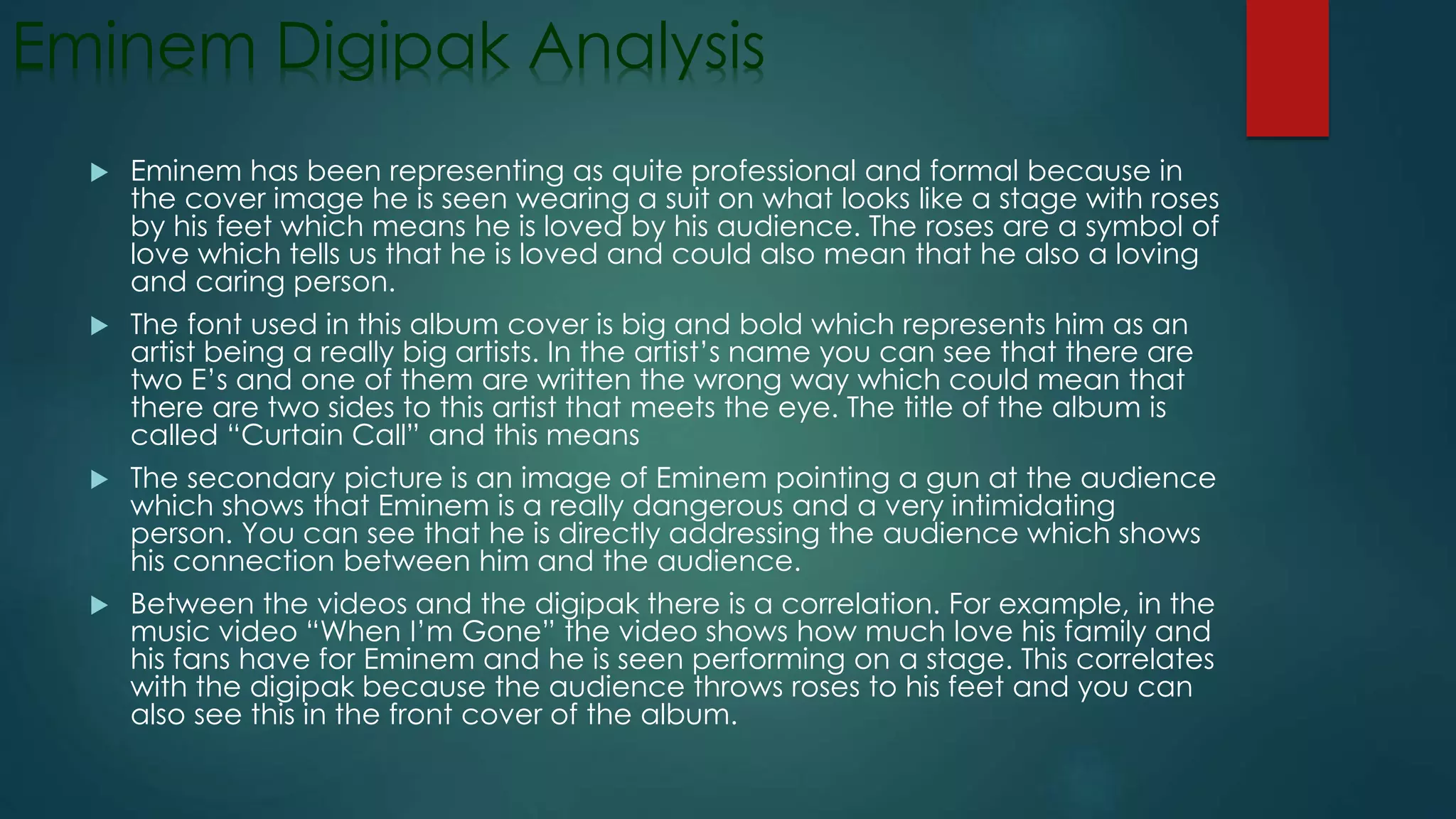Eminem Digipak Analysis
 Eminem has been representing as quite professional and formal because in
the cover image he is seen wearing a suit on what looks like a stage with roses
by his feet which means he is loved by his audience. The roses are a symbol of
love which tells us that he is loved and could also mean that he also a loving
and caring person.
 The font used in this album cover is big and bold which represents him as an
artist being a really big artists. In the artist’s name you can see that there are
two E’s and one of them are written the wrong way which could mean that
there are two sides to this artist that meets the eye. The title of the album is
called “Curtain Call” and this means
 The secondary picture is an image of Eminem pointing a gun at the audience
which shows that Eminem is a really dangerous and a very intimidating
person. You can see that he is directly addressing the audience which shows
his connection between him and the audience.
 Between the videos and the digipak there is a correlation. For example, in the
music video “When I’m Gone” the video shows how much love his family and
his fans have for Eminem and he is seen performing on a stage. This correlates
with the digipak because the audience throws roses to his feet and you can
also see this in the front cover of the album.
 