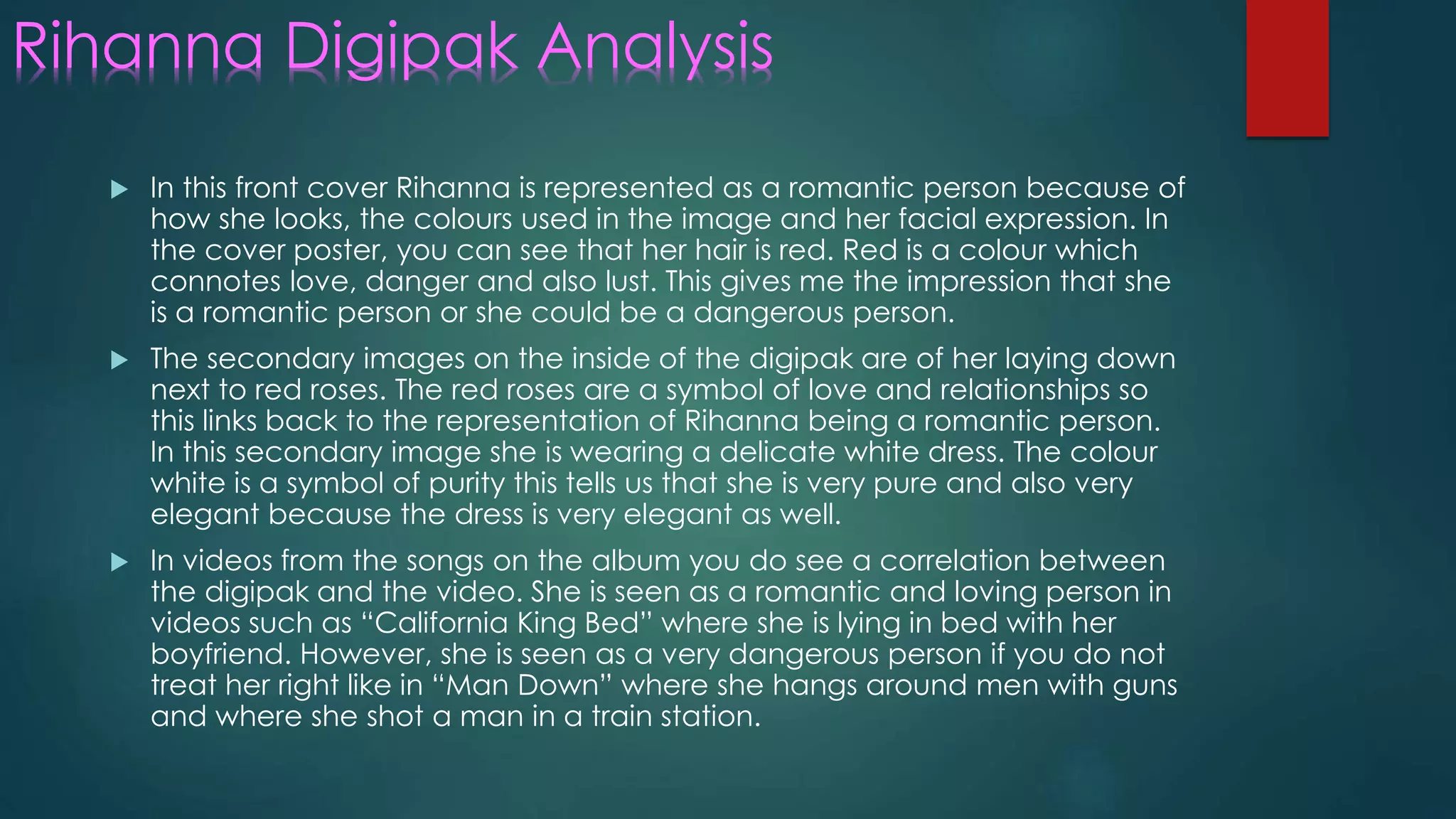 Rihanna Digipak Analysis
 In this front cover Rihanna is represented as a romantic person because of
how she looks, the colours used in the image and her facial expression. In
the cover poster, you can see that her hair is red. Red is a colour which
connotes love, danger and also lust. This gives me the impression that she
is a romantic person or she could be a dangerous person.
 The secondary images on the inside of the digipak are of her laying down
next to red roses. The red roses are a symbol of love and relationships so
this links back to the representation of Rihanna being a romantic person.
In this secondary image she is wearing a delicate white dress. The colour
white is a symbol of purity this tells us that she is very pure and also very
elegant because the dress is very elegant as well.
 In videos from the songs on the album you do see a correlation between
the digipak and the video. She is seen as a romantic and loving person in
videos such as “California King Bed” where she is lying in bed with her
boyfriend. However, she is seen as a very dangerous person if you do not
treat her right like in “Man Down” where she hangs around men with guns
and where she shot a man in a train station.
 