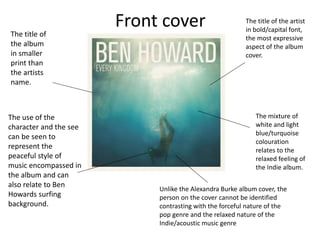 Front cover The title of the artist
in bold/capital font,
the most expressive
aspect of the album
cover.
The mixture of
white and light
blue/turquoise
colouration
relates to the
relaxed feeling of
the Indie album.
The use of the
character and the see
can be seen to
represent the
peaceful style of
music encompassed in
the album and can
also relate to Ben
Howards surfing
background.
The title of
the album
in smaller
print than
the artists
name.
Unlike the Alexandra Burke album cover, the
person on the cover cannot be identified
contrasting with the forceful nature of the
pop genre and the relaxed nature of the
Indie/acoustic music genre
 