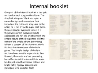 Internal booklet
One part of the internal booklet is the lyric
section for each song on the album. The
simplistic design of black text upon a
cream background may reveal how
important the lyrics and songs are to the
artist, he is not trying to sugar coat them,
they are raw for everyone to see, it is
these lyrics which everyone should
appreciate and not the artist himself. The
simple nature of the design falls into the
niche of the whole album, everything
follows a pattern of ‘less is more’ which
fits into the stereotypes of the indie
genre. The simple design of the lyric
section shows what is important to Ben
Howard, the music and not promoting
himself as an artist in any artificial ways,
he doesn’t need fluorescent colours and
bright lights his raw, acoustic and
individual style sings for itself.
 