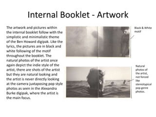 Internal Booklet - Artwork
The artwork and pictures within
the internal booklet follow with the
simplistic and minimalistic theme
of the Ben Howard digipak. Like the
lyrics, the pictures are in black and
white following of the motif
throughout the booklet. The
natural photos of the artist once
again depict the indie style of the
artist, there are shots of the artist
but they are natural looking and
the artist is never directly looking
at the camera juxtaposing pop style
photos as seen in the Alexandra
Burke digipak, where the artist is
the main focus.
Black & White
motif
Natural
photos of
the artist,
not forced
like
stereotypical
pop genre
photos.
 