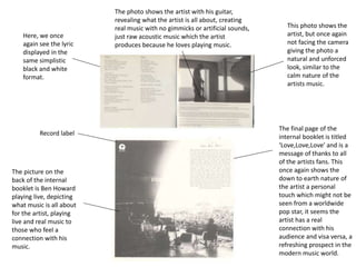 Record label
Here, we once
again see the lyric
displayed in the
same simplistic
black and white
format.
This photo shows the
artist, but once again
not facing the camera
giving the photo a
natural and unforced
look, similar to the
calm nature of the
artists music.
The photo shows the artist with his guitar,
revealing what the artist is all about, creating
real music with no gimmicks or artificial sounds,
just raw acoustic music which the artist
produces because he loves playing music.
The final page of the
internal booklet is titled
‘Love,Love,Love’ and is a
message of thanks to all
of the artists fans. This
once again shows the
down to earth nature of
the artist a personal
touch which might not be
seen from a worldwide
pop star, it seems the
artist has a real
connection with his
audience and visa versa, a
refreshing prospect in the
modern music world.
The picture on the
back of the internal
booklet is Ben Howard
playing live, depicting
what music is all about
for the artist, playing
live and real music to
those who feel a
connection with his
music.
 