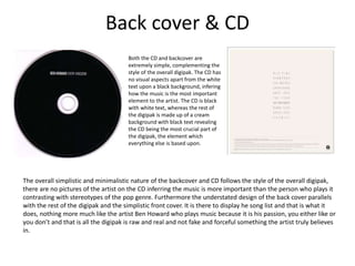 Back cover & CD
Both the CD and backcover are
extremely simple, complementing the
style of the overall digipak. The CD has
no visual aspects apart from the white
text upon a black background, infering
how the music is the most important
element to the artist. The CD is black
with white text, whereas the rest of
the digipak is made up of a cream
background with black text revealing
the CD being the most crucial part of
the digipak, the element which
everything else is based upon.
The overall simplistic and minimalistic nature of the backcover and CD follows the style of the overall digipak,
there are no pictures of the artist on the CD inferring the music is more important than the person who plays it
contrasting with stereotypes of the pop genre. Furthermore the understated design of the back cover parallels
with the rest of the digipak and the simplistic front cover. It is there to display he song list and that is what it
does, nothing more much like the artist Ben Howard who plays music because it is his passion, you either like or
you don’t and that is all the digipak is raw and real and not fake and forceful something the artist truly believes
in.
 