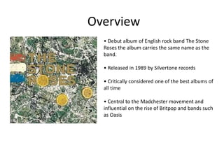 • Debut album of English rock band The Stone
Roses the album carries the same name as the
band.
• Released in 1989 by Silvertone records
• Critically considered one of the best albums of
all time
• Central to the Madchester movement and
influential on the rise of Britpop and bands such
as Oasis
Overview
 