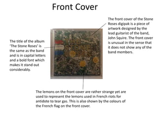 Front Cover
The front cover of the Stone
Roses digipak is a piece of
artwork designed by the
lead guitarist of the band,
John Squire. The front cover
is unusual in the sense that
it does not show any of the
band members.
The lemons on the front cover are rather strange yet are
used to represent the lemons used in French riots for
antidote to tear gas. This is also shown by the colours of
the French flag on the front cover.
The title of the album
‘The Stone Roses’ is
the same as the band
and is in capital letters
and a bold font which
makes it stand out
considerably.
 