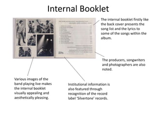 Internal Booklet
The internal booklet firstly like
the back cover presents the
song list and the lyrics to
some of the songs within the
album.
Institutional information is
also featured through
recognition of the record
label ‘Silvertone’ records.
The producers, songwriters
and photographers are also
noted.
Various images of the
band playing live makes
the internal booklet
visually appealing and
aesthetically pleasing.
 