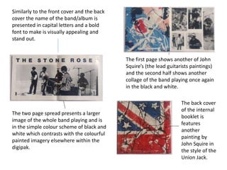 Similarly to the front cover and the back
cover the name of the band/album is
presented in capital letters and a bold
font to make is visually appealing and
stand out.
The two page spread presents a larger
image of the whole band playing and is
in the simple colour scheme of black and
white which contrasts with the colourful
painted imagery elsewhere within the
digipak.
The first page shows another of John
Squire’s (the lead guitarists paintings)
and the second half shows another
collage of the band playing once again
in the black and white.
The back cover
of the internal
booklet is
features
another
painting by
John Squire in
the style of the
Union Jack.
 