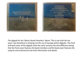 The digipak for the ‘Manic Street Preachers’ album ‘This is my truth tell me
yours’ was beneficial in showing me the use of synergy within digipaks. The front
and back cover of the digipak show the same scenery, the only difference being
that the front cover features the band members and the back cover features the
song list and institutional and retail information and details.
 