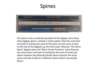 Spines
The spine is also a small but key detail of the digipak, form these
three digipak spines I noticed a similar pattern that the same font
and style of writing was used on the spine was the same as that
on the rest of the digipak e.g. the front cover. Whereas ‘The Stone
Roses’ digipak spine and ‘Manic Street Preachers’ spine features
the same colour and style of writing for the name of artist and
album however the Alexandra Burke album presents the artist
name and title of album in different colours which I personally
favour.
 