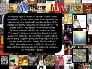 Which and Why?
During my Digipak research I decided to select three
main products to use, these select three digipaks in my
opinion give me a good understanding and use of the
digipak, whilst influencing my personal design for ‘The
Crystal Whites’. My digipak research was divided
between ‘Alexandra Burke’ and her debut album
‘Overcome’ giving me a perspective from the female
pop genre. Secondly I selected ‘Ben Howard’ and his
album ‘Every Kingdom’ giving me the perspective of an
understated indie artist . Finally ‘The Stone Roses’
debut album gives me an insight into the use of a
digipak from a bands perspective, producing influences
for my personal digipak.
 