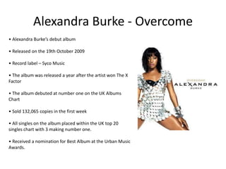 Alexandra Burke - Overcome
• Alexandra Burke’s debut album
• Released on the 19th October 2009
• Record label – Syco Music
• The album was released a year after the artist won The X
Factor
• The album debuted at number one on the UK Albums
Chart
• Sold 132,065 copies in the first week
• All singles on the album placed within the UK top 20
singles chart with 3 making number one.
• Received a nomination for Best Album at the Urban Music
Awards.
 