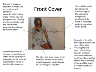 Front Cover
The bold black title
can be seen to
stand out against
the plain white
background,
emphasising the
name of the artist.
And the promotion
of the brand.
Alexandra is the only
person to feature on the
cover of the album
revealing the solo
aspect of the album,
being an ex-album
contestant Alexandra
would have been sold as
a brand and so pictures
of her would be key to
escalate interest and
business.
Dressed in a sexy an
seductive manner, and
an unnatural and
somewhat
uncomfortable looking
dress, reflects how the
pop genre uses clothing
and accessories to make
the artists more
appealing to audiences
to maximise sales.
Goodman's theory of
showing the artist is used
in this album cover to not
only promote the music of
Alexandra but her as an
individual furthermore.
The silver and shiny colour of the
dress can be seen as attractive,
visually appealing and reflective
of a stereotypical pop star.
 