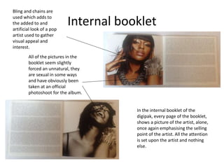 Internal booklet
In the internal booklet of the
digipak, every page of the booklet,
shows a picture of the artist, alone,
once again emphasising the selling
point of the artist. All the attention
is set upon the artist and nothing
else.
Bling and chains are
used which adds to
the added to and
artificial look of a pop
artist used to gather
visual appeal and
interest.
All of the pictures in the
booklet seem slightly
forced an unnatural, they
are sexual in some ways
and have obviously been
taken at an official
photoshoot for the album.
 