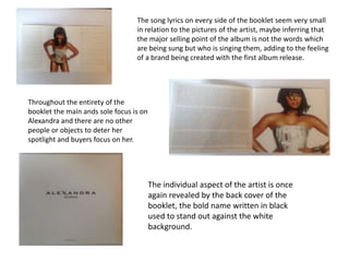 The individual aspect of the artist is once
again revealed by the back cover of the
booklet, the bold name written in black
used to stand out against the white
background.
The song lyrics on every side of the booklet seem very small
in relation to the pictures of the artist, maybe inferring that
the major selling point of the album is not the words which
are being sung but who is singing them, adding to the feeling
of a brand being created with the first album release.
Throughout the entirety of the
booklet the main ands sole focus is on
Alexandra and there are no other
people or objects to deter her
spotlight and buyers focus on her.
 