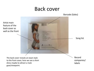 Back cover
Barcode (Sales)
Song list
Record
companies/
labels
The back cover reveals an exact style
to the front cover, here we see a short
dress maybe to attract a male
gaze/viewpoint.
Artist main
feature of the
back cover as
well as the front
 