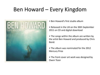 Ben Howard – Every Kingdom
• Ben Howard’s first studio album
• Released in the UK on the 30th September
2011 on CD and digital download
• The songs within the album are written by
the artist Ben Howard and produced by Chris
Bond.
• The album was nominated for the 2012
Mercury Prize
• The front cover art work was designed by
Owen Tozer
 