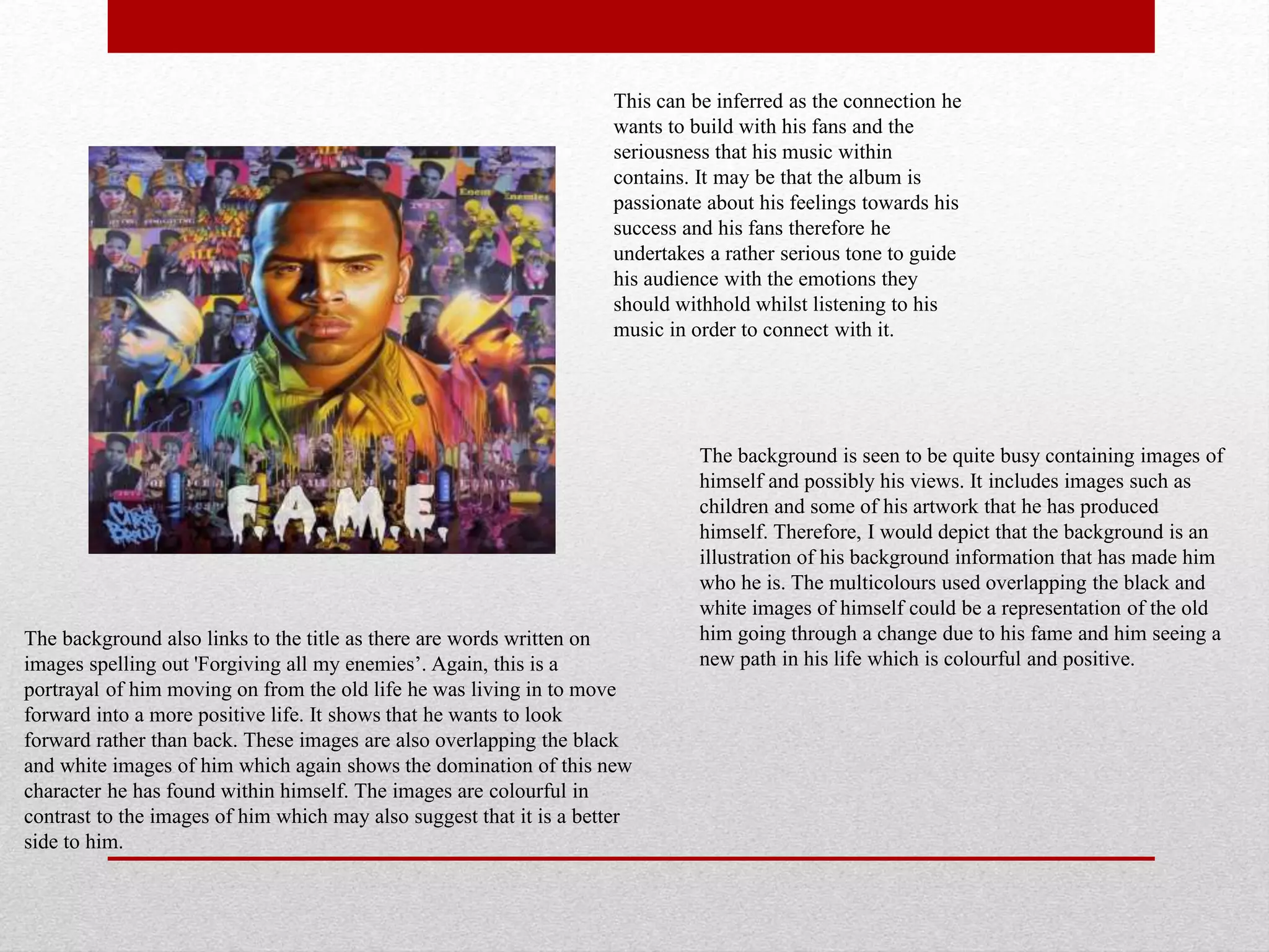 The background also links to the title as there are words written on
images spelling out 'Forgiving all my enemies’. Again, this is a
portrayal of him moving on from the old life he was living in to move
forward into a more positive life. It shows that he wants to look
forward rather than back. These images are also overlapping the black
and white images of him which again shows the domination of this new
character he has found within himself. The images are colourful in
contrast to the images of him which may also suggest that it is a better
side to him.
This can be inferred as the connection he
wants to build with his fans and the
seriousness that his music within
contains. It may be that the album is
passionate about his feelings towards his
success and his fans therefore he
undertakes a rather serious tone to guide
his audience with the emotions they
should withhold whilst listening to his
music in order to connect with it.
The background is seen to be quite busy containing images of
himself and possibly his views. It includes images such as
children and some of his artwork that he has produced
himself. Therefore, I would depict that the background is an
illustration of his background information that has made him
who he is. The multicolours used overlapping the black and
white images of himself could be a representation of the old
him going through a change due to his fame and him seeing a
new path in his life which is colourful and positive.
 