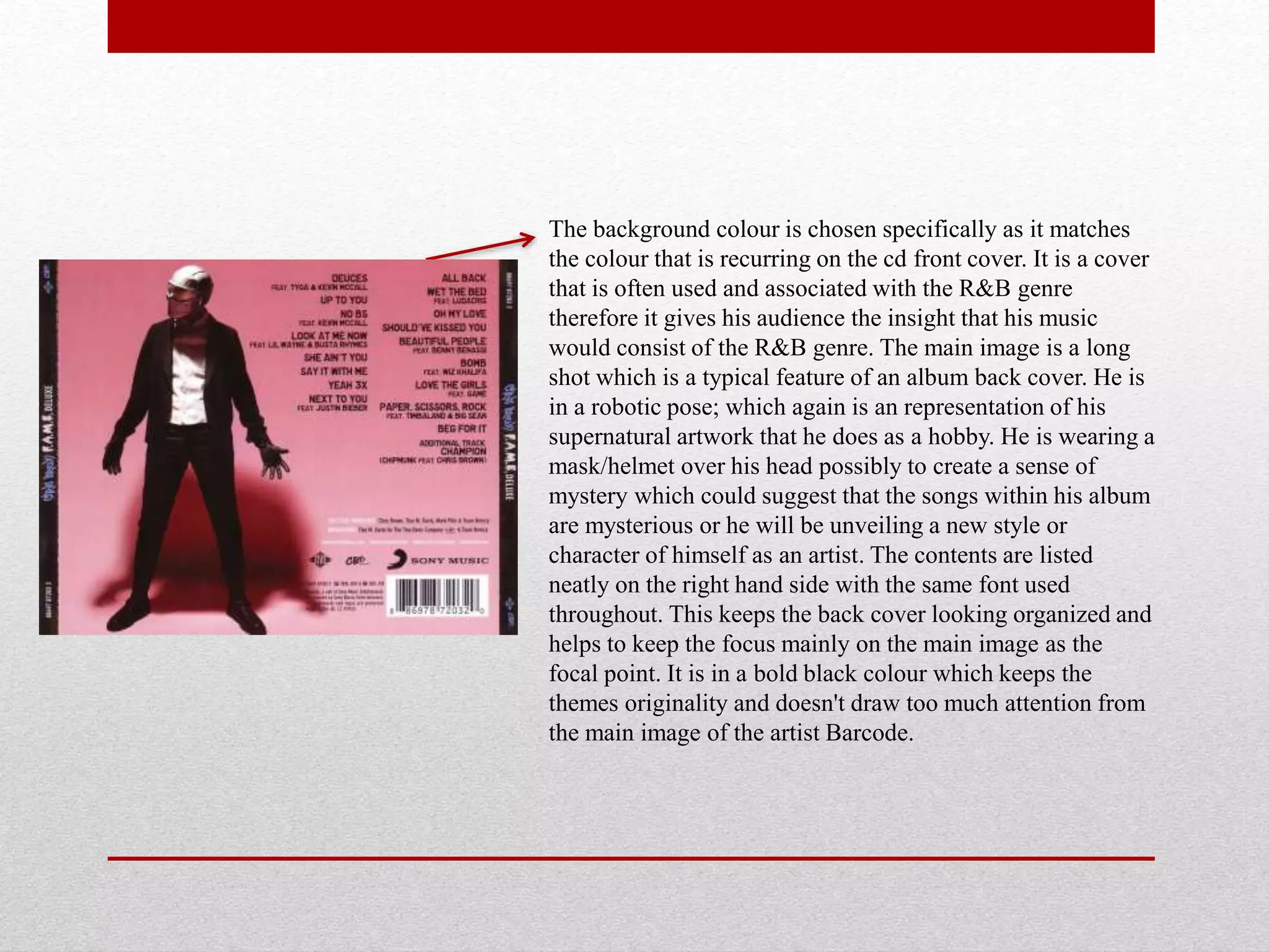 The background colour is chosen specifically as it matches
the colour that is recurring on the cd front cover. It is a cover
that is often used and associated with the R&B genre
therefore it gives his audience the insight that his music
would consist of the R&B genre. The main image is a long
shot which is a typical feature of an album back cover. He is
in a robotic pose; which again is an representation of his
supernatural artwork that he does as a hobby. He is wearing a
mask/helmet over his head possibly to create a sense of
mystery which could suggest that the songs within his album
are mysterious or he will be unveiling a new style or
character of himself as an artist. The contents are listed
neatly on the right hand side with the same font used
throughout. This keeps the back cover looking organized and
helps to keep the focus mainly on the main image as the
focal point. It is in a bold black colour which keeps the
themes originality and doesn't draw too much attention from
the main image of the artist Barcode.
 