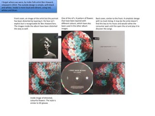 I forgot where we were, by Indie Folk artist Ben Howard,
released in 2014. The outside design is simple, with black
and whites. Inside is more loud and vibrant, using red,
whites and blues.
Front cover, an image of the artist but the portrait
has been distorted by layering it. His face isn’t
explicit but is recognizable for Ben Howard fans.
The images inside the album have been distorted
this way as well.
One of the cd’s. A pattern of flowers
that have been layered with
different colours, which have also
been used in the other album
images.
Back cover, similar to the front. A simplistic design
with no track listing. It may be the artist doesn’t
find this key to his music and would rather the
consumer wait until the open the cd and play it to
discover the songs.
Inside image of distorted,
colourful flowers. The style is
similar to 3D glasses
 