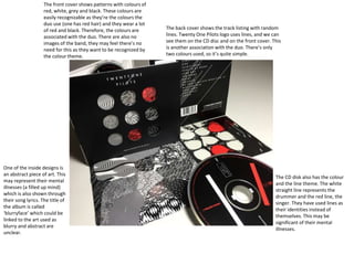 The front cover shows patterns with colours of
red, white, grey and black. These colours are
easily recognizable as they’re the colours the
duo use (one has red hair) and they wear a lot
of red and black. Therefore, the colours are
associated with the duo. There are also no
images of the band, they may feel there’s no
need for this as they want to be recognized by
the colour theme.
The back cover shows the track listing with random
lines. Twenty One Pilots logo uses lines, and we can
see them on the CD disc and on the front cover. This
is another association with the duo. There’s only
two colours used, so it’s quite simple.
The CD disk also has the colour
and the line theme. The white
straight line represents the
drummer and the red line, the
singer. They have used lines as
their identities instead of
themselves. This may be
significant of their mental
illnesses.
One of the inside designs is
an abstract piece of art. This
may represent their mental
illnesses (a filled up mind)
which is also shown through
their song lyrics. The title of
the album is called
‘blurryface’ which could be
linked to the art used as
blurry and abstract are
unclear.
 
