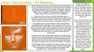 Jewel Case Analysis – Ed Sheeran…
 When looking at the cover of this Jewel Case by Ed Sheeran
we can see that the main part of this cover is him as himself
and the background colour of orange. This album could be
represented as this colour because of it linking in with his
image as he is “Ginger” and this shows nothing but the
colour orange which as an artist is his trademark.
 Within the cover we can see that the whole cover is
dedicated to him as the artist showing that this album could
just be all about him as a person, which then would link in
with the idea of using the colour of orange as that is him.
 The audience that I would think this album would be for
would be aimed at teenagers. This is because of the use of
how the album is mostly just simple with the use of only one
bold colour and simple white words for the back of the cover,
enabling the audience to know that this cover is just based
around the artist and that is it and the album helps to
identify this.
 However, the cover to this album does not include a title
because of him only wanting the audience to know that this
album is all just based around him and wanting people to
know who he is and not just releasing an album for money
and fame, it presents the artist as an individual of himself.
 The barcode within the back of the album shows us as the
audience that this is a sellable CD and with the writing next
to it allowing us to see the company information and
copyright terms, allowing this to be sellable.
Orange is Ed Sheeran’s
trademark because he is
seen as this ginger character
as that is the main colour of
his hair. This is showing that
his album is self-entitled to
him and is showing him as
the important inspiration
within this.
As we can see the font of the
songs looks like it has been
in a type writing font
showing that this has a
computer based font within
it. This font could show that
he is an old fashioned
vocalist however with a
modern appeal to him,
showing that he is this
person who enjoys to stay
within the past that is his
genre. This would be
cantered because it helps it
sharply stand out amongst
the orange, however still
showing that his image on
the front is more of an
appeal.
 