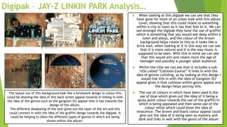 Digipak – JAY-Z LINKIN PARK Analysis…
 When looking at this digipak we can see that they
have gone for more of an urban look with this album
cover, showing that this could relate to something
within a city or town as it has that feel to it. We can
see amongst the digipak they have the use of graffiti
which is something that you would see deep within a
town and alleys, and the colour of the brown
background helps relate to this as it looks like a
brick wall, when looking at it in this way we can see
that it is more natural and it is the way music is
supposed to be seen. With this in mind we can see
that this would aim and relate more the age of
teenager and possibly a younger adult audience.
 Within the title we can see that it includes a sub-
title called “Collision Course” it links in with the
idea of genres colliding, as by looking at this design I
would link this in with the idea of Gangster/DJ
appeal gives it that collision within genre appeal and
the design helps portray this.
 The use of colours in which have been used is the
use of blue which gives out the idea of it being a
spray paint colour towards the use of the graffiti in
which is being appealed and then some use of the
colour white which could show the idea of
innocence. The brown and black colour appeal could
give out the idea of it being seen as mystery and
dark and links in well with the genre of the album
The layout out of this background look like a brickwork design in colour this
could be showing the idea of this back street appeal towards it linking in with
the idea of the genres such as the gangster/DJ appeal that it has towards the
design of the album.
The different shadowing of the text gives out the layer of the art and this
could connect in with the idea of the graffiti design towards the digipak. It
could be helping to show the different types of genres in which are being
shown within the album.
 