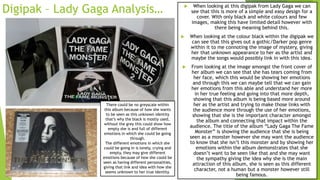 Digipak – Lady Gaga Analysis…  When looking at this digipak from Lady Gaga we can
see that this is more of a simple and easy design for a
cover. With only black and white colours and few
images, making this have limited detail however with
there being meaning behind this.
 When looking at the colour black within the digipak we
can see that this gives out a gothic/Darker pop genre
within it to me connoting the image of mystery, giving
her that unknown appearance to her as the artist and
maybe the songs would possibly link in with this idea.
 From looking at the image amongst the front cover of
her album we can see that she has tears coming from
her face, which this would be showing her emotions
and through this we can maybe tell that we can gain
her emotions from this able and understand her more
in her true feeling and going into that more depth,
showing that this album is being based more around
her as the artist and trying to make those links with
the audience more through the use of her emotions,
showing that she is the important character amongst
the album and connecting that impact within the
audience. The title of the album “Lady Gaga The Fame
Monster” is showing the audience that she is being
seen as a monster however she may want the audience
to know that she isn’t this monster and by showing her
emotions within the album demonstrates that she
doesn’t want to be seen like that and she may want
the sympathy giving the idea why she is the main
attraction of this album, she is seen as this different
character, not a human but a monster however still
being famous.
There could be no greyscale within
this album because of how she wants
to be seen as this unknown identity
that’s why the black is mostly used,
without the grey this could show how
empty she is and full of different
emotions in which she could be going
through.
The different emotions in which she
could be going in is lonely, crying and
empty, they may give different
emotions because of how she could be
seen as having different personalities,
giving that link and idea with how she
seems unknown to her true identity.
 