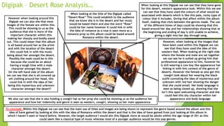 Digipak – Desert Rose Analysis… When looking at this Digipak we can see that they have gone
for this desert, western appearance look. Within this we see
can see that they have used the colours of what would be
associated with deserts which is like this pale, rocky type of
colour that it includes. Giving that affect within the album
itself, making that click between the genres made. The use
of the different times of days could be showing that this
based around her day and her relationships showing that at
the beginning and ending of day is still unable to achieve,
giving a sight into her day through song.
However, when looking at the images that
have been used within this Digipak we can
see that they have used the idea of this
western feel. When looking at the right side
where the female and male are sat together
we can see he is suited up giving him that
professional appearance to him, however he
is still wearing a cow boy like appearance hat
linking in with this context of the genre of
deserts. However the female as also got this
cowgirl look about her wearing the black
outfit connoting the idea of mysterious and
unknown with red hair showing the danger
that she could entail. Her body language is
seen as being closed up, showing that she
isn’t this open welcoming character and she
could feel this shy character within her
appearance and body language.We also can see that she is also holding a cowgirl hat as her prop she could be showing us as the audience her
appearance and how her indemnity and genre is seen as western, cowgirl, showing us her main appearance.
However when looking around this
Digipak we can also she that most
images of the female are within this.
This could be showing to us as the
audience that she is more of the
important character within this
making her sharply and boldly stand
out. This could mean that this album
is all based around her as the artist
and with the location of the desert
this could link in with the music
being about her amongst the desert.
Possibly the male could be in this
because she could be on about
having a tough time with a male
character amongst the desert.
On the left hand side of the album
we can see that she is all covered up
wit clothing around her head, this
could link in with the idea of her
being this mysterious and unknown
character amongst the desert?
When looking at the title of the Digipak called
“Desert Rose” This could establish to the audience
that we know she is in the desert and her music
would be based there and also the word “Rose”
could be her name however it could link in with
the idea of romance as a rose is seen more as a
romance prop so this album could be based around
Romance within the desert.
To conclude: Within this Digipak we can see that the main use of titles and images are being shown to represent the genre based around the album and this
idea of have gained by looking at this with the idea of Romance within the desert and that is the idea of have gained from just looking at this album in
which I haven’t seen or heard before. However, the target audience I would aim this Digipak more at would be adults within the age range of 30+ as this
could seem like a classical type of music whereas most of a younger audience would be into pop genres.
 